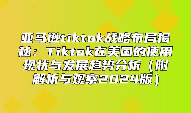亚马逊tiktok战略布局揭秘：Tiktok在美国的使用现状与发展趋势分析附解析与观察2025版