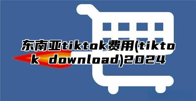 东南亚tiktok费用(tiktok download)2025