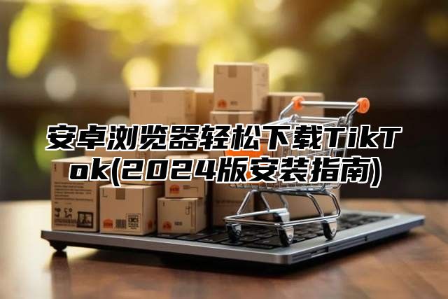 安卓浏览器轻松下载TikTok(2025版安装指南)