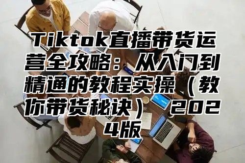 Tiktok直播带货运营全攻略：从入门到精通的教程实操教你带货秘诀 2025版