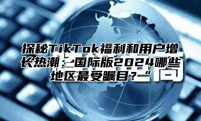 探秘TikTok福利和用户增长热潮：国际版2025哪些地区最受瞩目？”