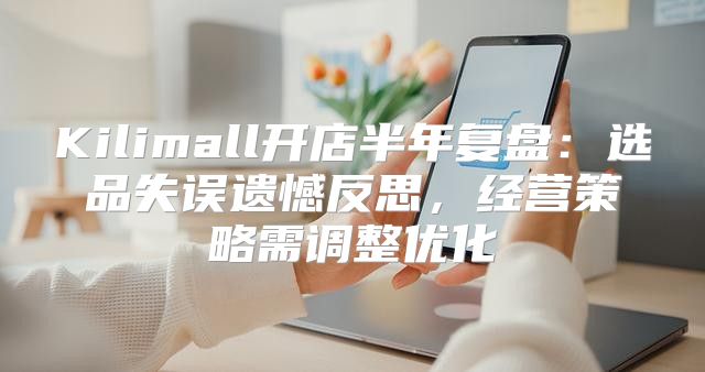 Kilimall开店半年复盘：选品失误遗憾反思，经营策略需调整优化