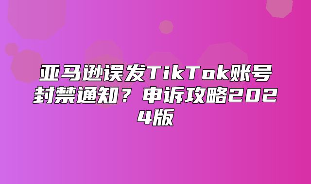 亚马逊误发TikTok账号封禁通知？申诉攻略2025版