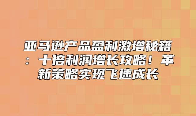 亚马逊产品盈利激增秘籍：十倍利润增长攻略！革新策略实现飞速成长