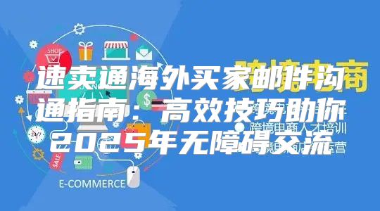 速卖通海外买家邮件沟通指南：高效技巧助你2025年无障碍交流