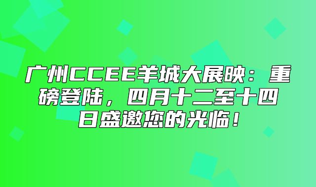 广州CCEE羊城大展映：重磅登陆，四月十二至十四日盛邀您的光临！