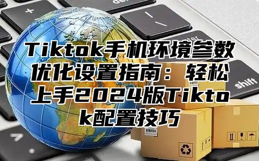 Tiktok手机环境参数优化设置指南：轻松上手2025版Tiktok配置技巧