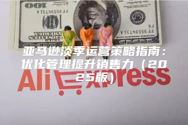 亚马逊淡季运营策略指南：优化管理提升销售力2025版