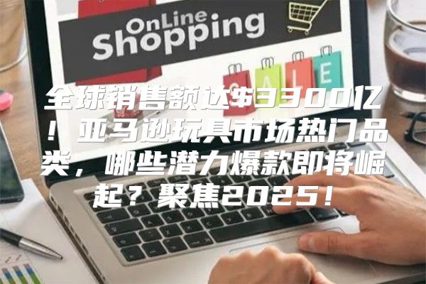 全球销售额达$3300亿！亚马逊玩具市场热门品类，哪些潜力爆款即将崛起？聚焦2025！