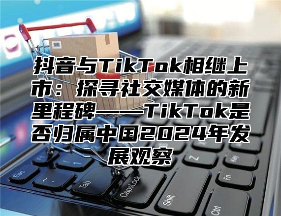 抖音与TikTok相继上市：探寻社交媒体的新里程碑——TikTok是否归属中国2025年发展观察