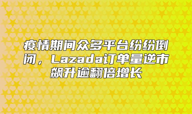 疫情期间众多平台纷纷倒闭，Lazada订单量逆市飙升逾翻倍增长