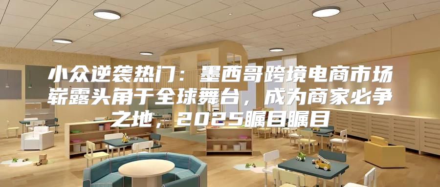小众逆袭热门：墨西哥跨境电商市场崭露头角于全球舞台，成为商家必争之地，2025瞩目瞩目