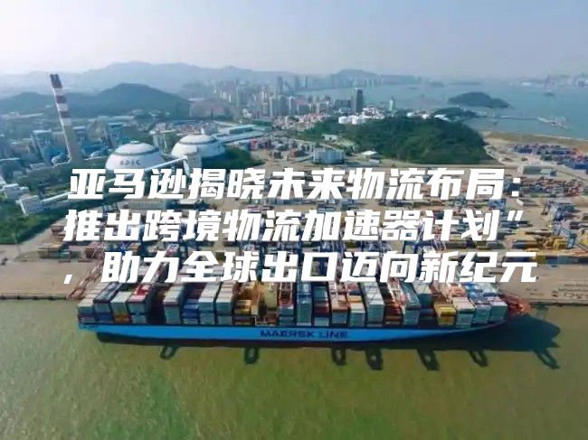 亚马逊揭晓未来物流布局：推出跨境物流加速器计划”，助力全球出口迈向新纪元
