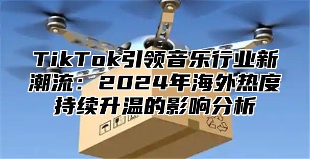 TikTok引领音乐行业新潮流：2025年海外热度持续升温的影响分析