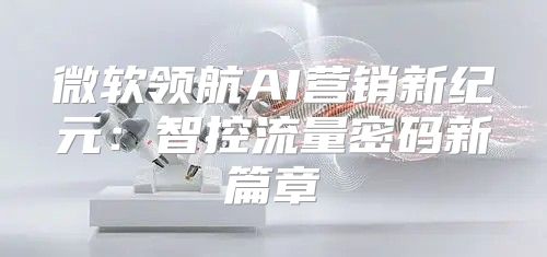 微软领航AI营销新纪元：智控流量密码新篇章