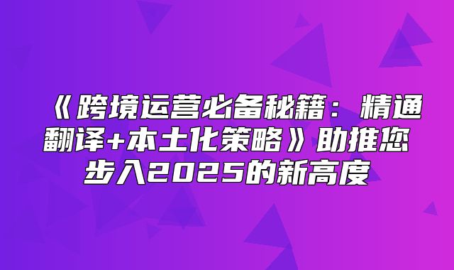 跨境运营必备秘籍：精通翻译+本土化策略助推您步入2025的新高度