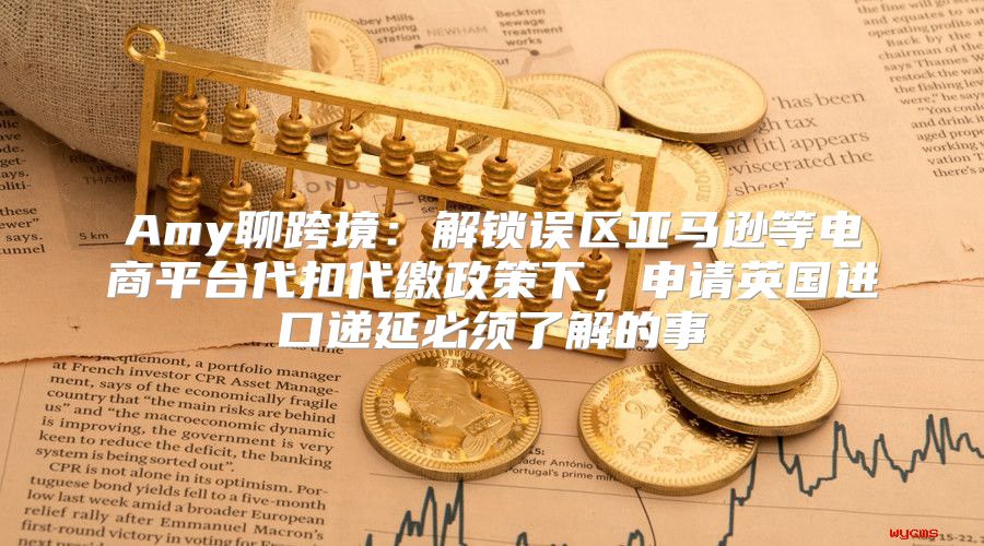 Amy聊跨境：解锁误区亚马逊等电商平台代扣代缴政策下，申请英国进口递延必须了解的事