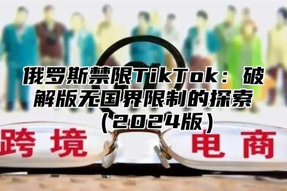 俄罗斯禁限TikTok：破解版无国界限制的探索2025版