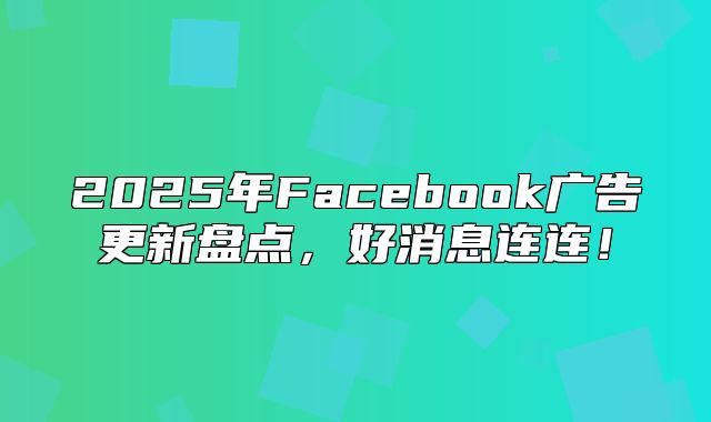 2025年Facebook广告更新盘点，好消息连连！