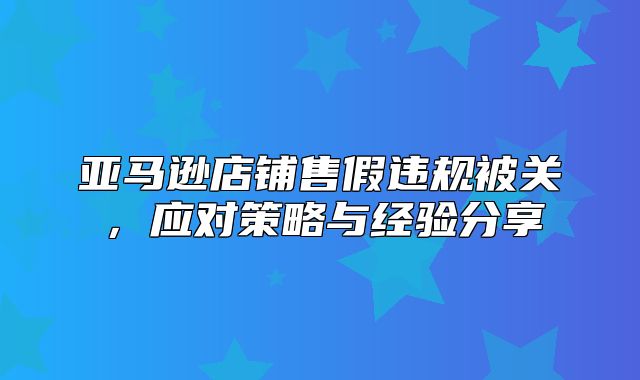 亚马逊店铺售假违规被关，应对策略与经验分享