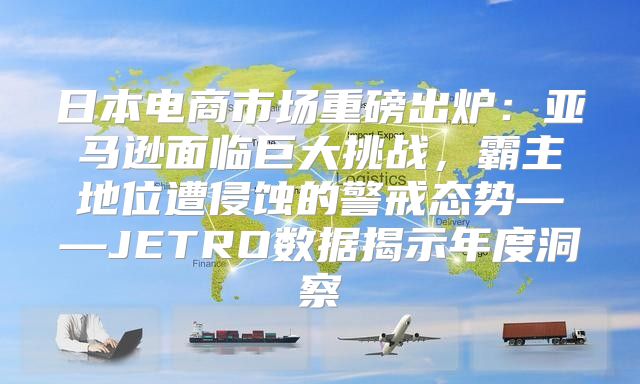 日本电商市场重磅出炉：亚马逊面临巨大挑战，霸主地位遭侵蚀的警戒态势——JETRO数据揭示年度洞察