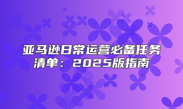 亚马逊日常运营必备任务清单：2025版指南