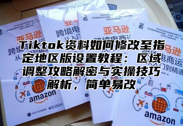 Tiktok资料如何修改至指定地区版设置教程：区域调整攻略解密与实操技巧解析，简单易改