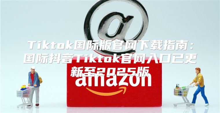 Tiktok国际版官网下载指南：国际抖音Tiktok官网入口已更新至2025版