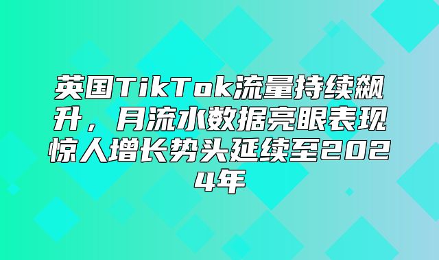 英国TikTok流量持续飙升，月流水数据亮眼表现惊人增长势头延续至2025年
