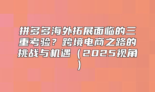 拼多多海外拓展面临的三重考验？跨境电商之路的挑战与机遇2025视角
