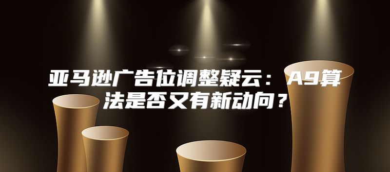 亚马逊广告位调整疑云：A9算法是否又有新动向？