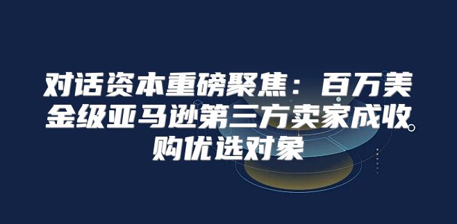 对话资本重磅聚焦：百万美金级亚马逊第三方卖家成收购优选对象