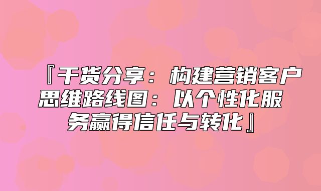 『干货分享：构建营销客户思维路线图：以个性化服务赢得信任与转化』