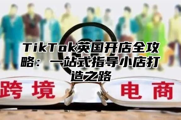 TikTok英国开店全攻略：一站式指导小店打造之路