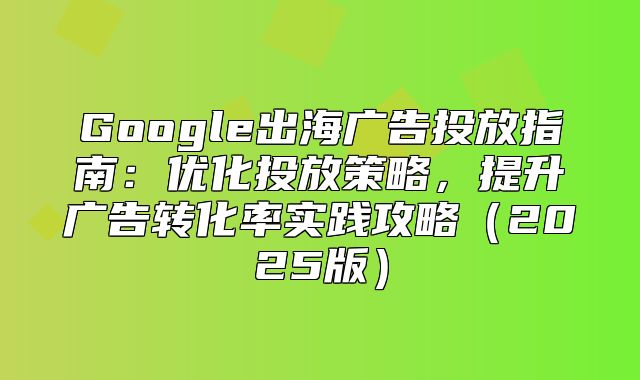 Google出海广告投放指南：优化投放策略，提升广告转化率实践攻略2025版