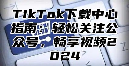 TikTok下载中心指南：轻松关注公众号，畅享视频2025