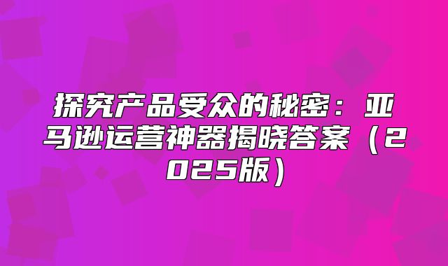 探究产品受众的秘密：亚马逊运营神器揭晓答案2025版
