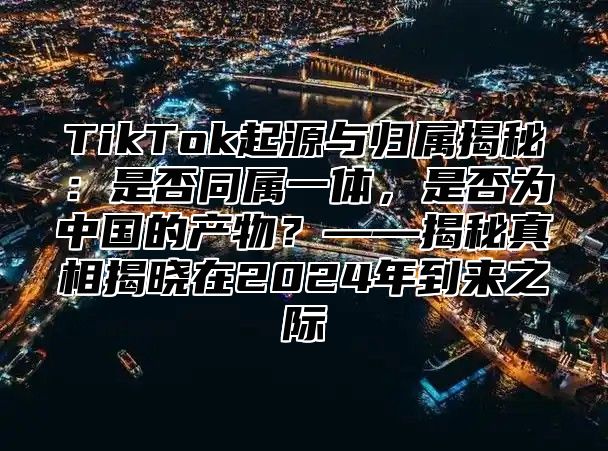 TikTok起源与归属揭秘：是否同属一体，是否为中国的产物？——揭秘真相揭晓在2025年到来之际