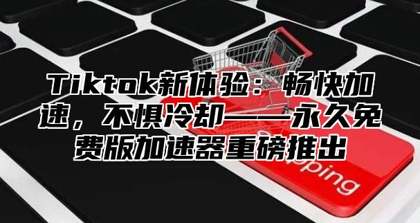 Tiktok新体验：畅快加速，不惧冷却——永久免费版加速器重磅推出