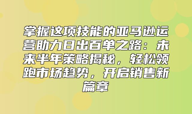掌握这项技能的亚马逊运营助力日出百单之路：未来半年策略揭秘，轻松领跑市场趋势，开启销售新篇章
