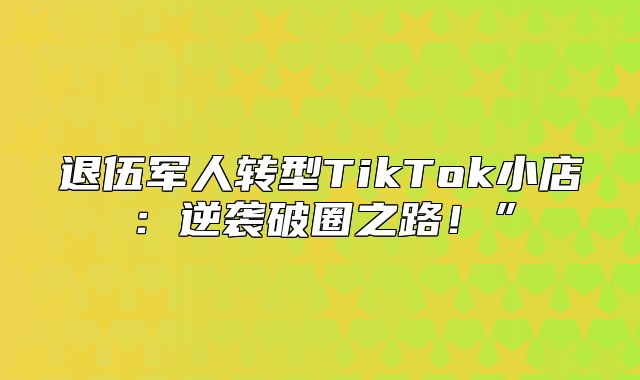 退伍军人转型TikTok小店：逆袭破圈之路！”