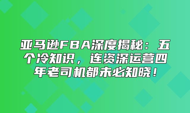 亚马逊FBA深度揭秘：五个冷知识，连资深运营四年老司机都未必知晓！