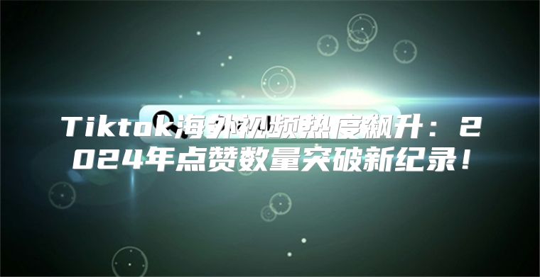 Tiktok海外视频热度飙升：2025年点赞数量突破新纪录！