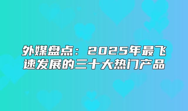 外媒盘点：2025年最飞速发展的三十大热门产品