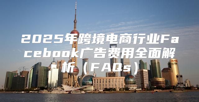 2025年跨境电商行业Facebook广告费用全面解析FAQs
