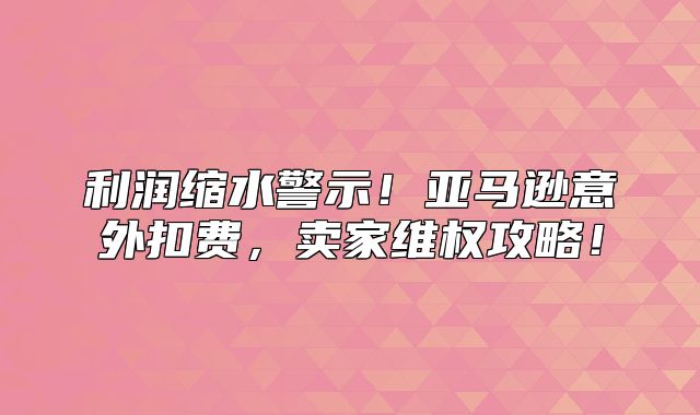 利润缩水警示！亚马逊意外扣费，卖家维权攻略！