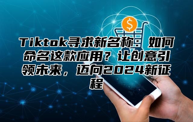 Tiktok寻求新名称：如何命名这款应用？让创意引领未来，迈向2025新征程