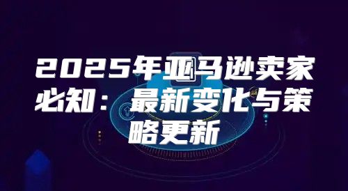 2025年亚马逊卖家必知：最新变化与策略更新