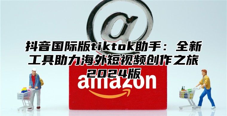 抖音国际版tiktok助手：全新工具助力海外短视频创作之旅2025版
