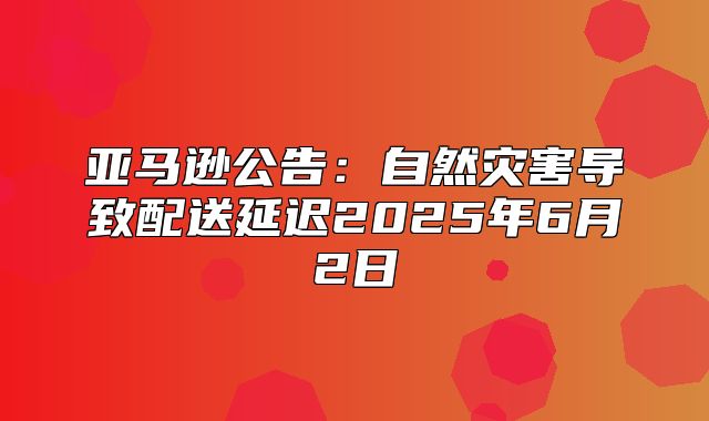 亚马逊公告：自然灾害导致配送延迟2025年6月2日